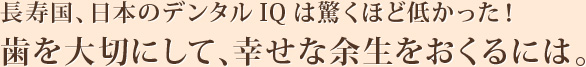 長寿国、日本のデンタルIQは驚くほど低かった！歯を大切にして、幸せな余生をおくるには。