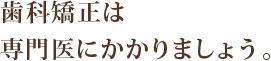 歯科矯正は専門医にかかりましょう。